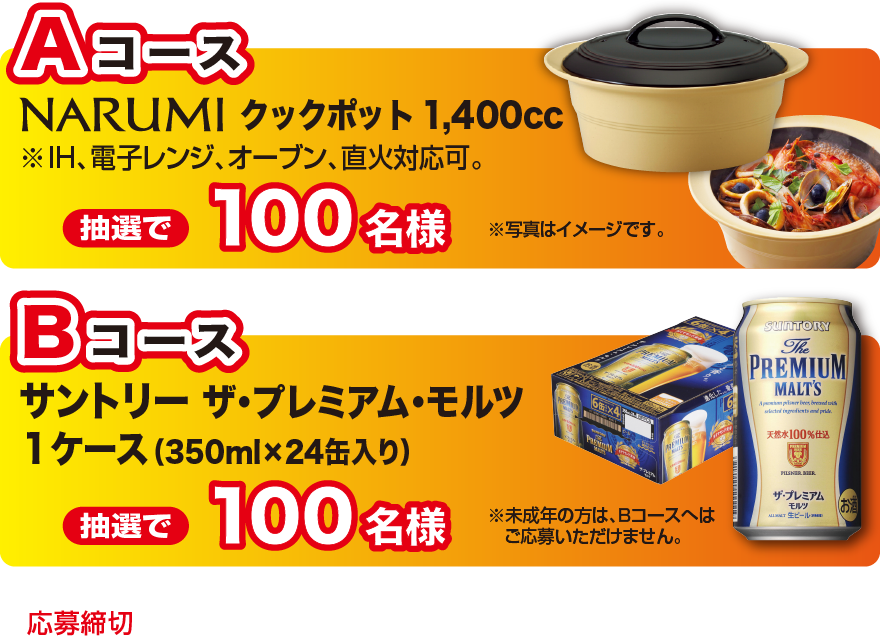 Aコース NARUMI クックポット ※IH、電子レンジ、オーブン、直火対応可。 抽選で100名様／Bコース サントリー ザ・プレミアム・モルツ1ケース（350ml×24缶入り） 抽選で100名様　※未成年の方は、Bコースへはご応募いただけません。 応募締切2016年11月15日（火）当日消印有効