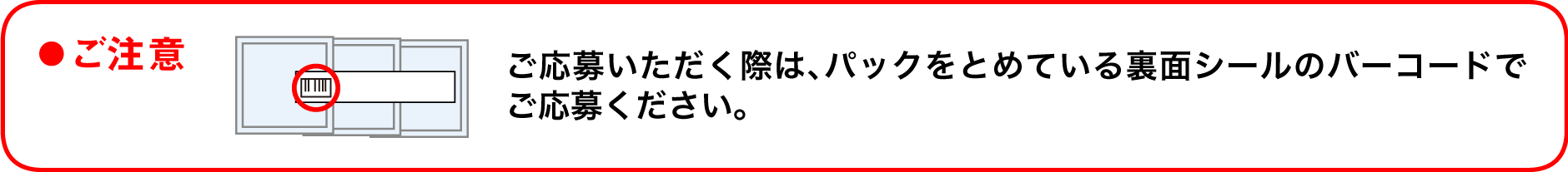 ●ご注意 ご応募いただく際は、パックをとめている裏面シールのバーコードでご応募ください。