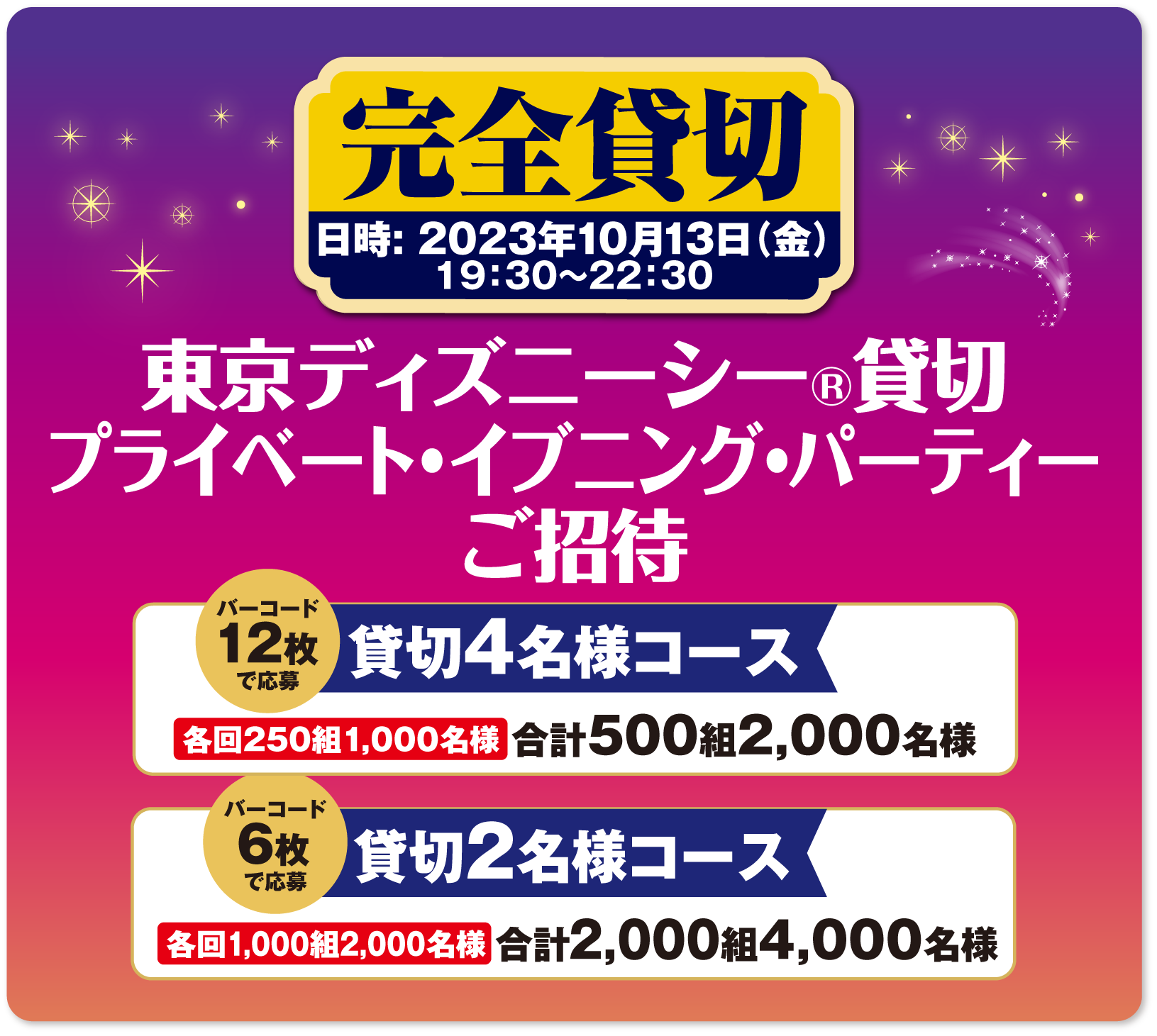 完全貸切 東京ディズニーシー®貸切プライベート・イブニング・パーティーご招待<br>日時：2023年10月13日(金) 19：30～22：30<br>貸切4名様コース バーコード12枚で応募 合 計500組2,000名様<br>貸切2名様コース バーコード6枚で応募 合 計2.000組4,000名様