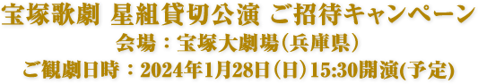 宝塚歌劇 星組貸切公演 ご招待キャンペーン　会場：宝塚大劇場（兵庫県）　ご観劇日時：2024年1月28日（日）15:30開演(予定)
