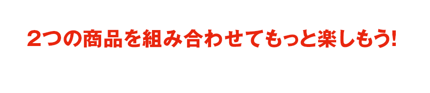 2つの商品を組み合わせてもっと楽しもう！