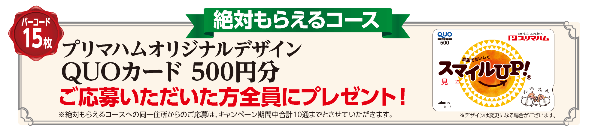 バーコード15枚 絶対もらえるコース：プリマハムオリジナルデザイン
QUOカード 500円分 ご応募いただいた方全員にプレゼント！※絶対もらえるコースへの同一住所からのご応募は、キャンペーン期間中合計10通までとさせていただきます。※デザインは変更になる場合がございます。