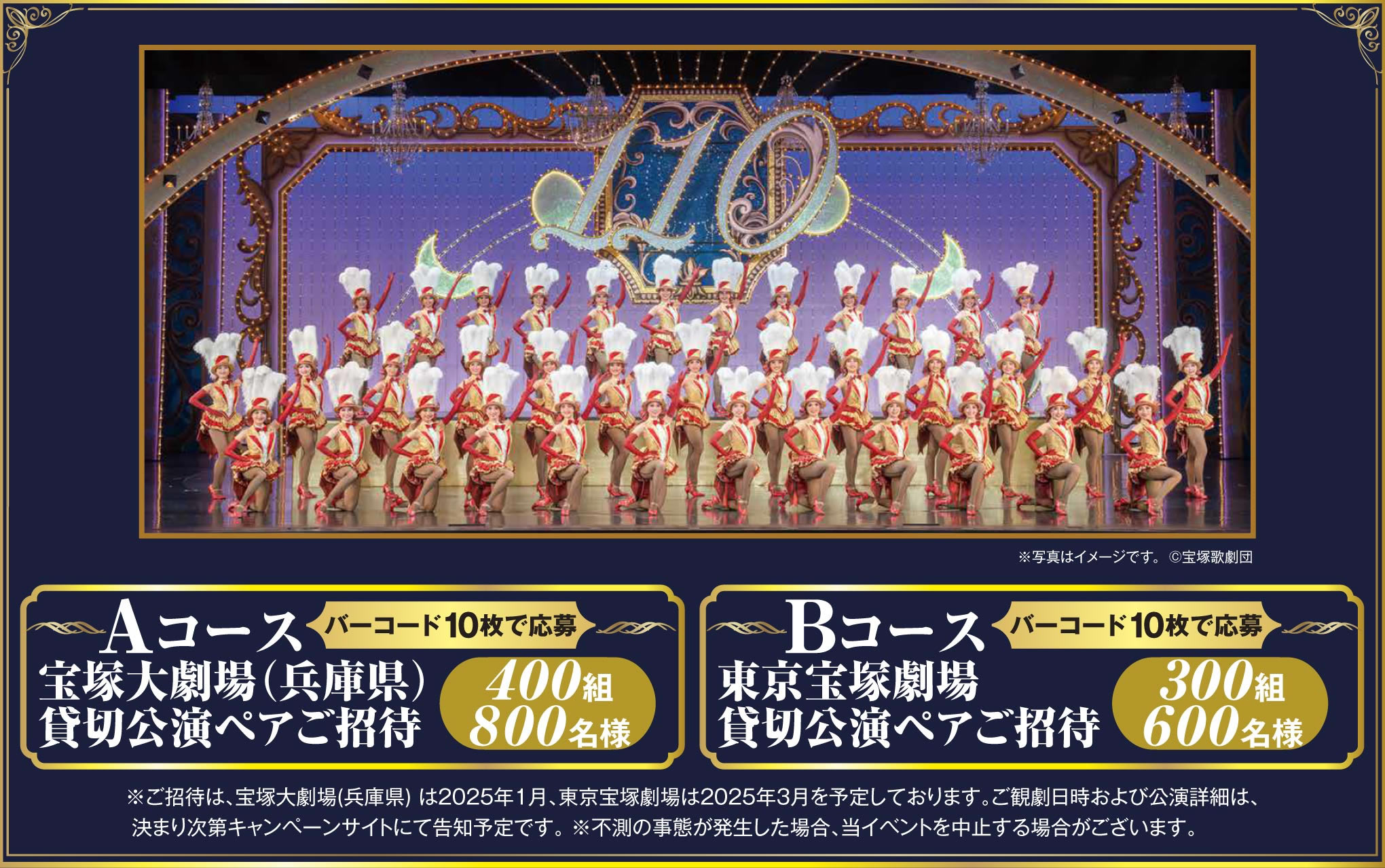 Aコース（バーコード10枚で応募） 宝塚大劇場（兵庫県）貸切公演ペアご招待 400組800名様　Bコース（バーコード10枚で応募）東京宝塚劇場 貸切公演ペアご招待 300組600名様　※ご招待は､宝塚大劇場(兵庫県) は2025年1月､東京宝塚劇場は2025年3月を予定しております｡ご観劇日時および公演詳細は､決まり次第キャンペーンサイトにて告知予定です｡ ※不測の事態が発生した場合､当イベントを中止する場合がございます｡