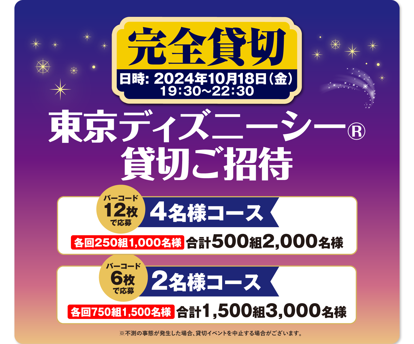 完全貸切 日時：2024年10月18日(金) 19：30～22：30 東京ディズニーシー®貸切ご招待 貸切4名様コース バーコード12枚で応募 各回250組1,000名様 合計500組2,000名様 貸切2名様コース バーコード6枚で応募 各回750組1,500名様 合計1.500組3,000名様