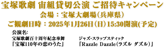 宝塚歌劇 宙組貸切公演 ご招待キャンペーン　会場：宝塚大劇場（兵庫県） ご観劇日時：2025年1月26日（日）15:30開演(予定) 公演名：宝塚歌劇百十周年紀念奉舞『宝塚110年の恋のうた』 ジャズ・スラップスティック『Razzle Dazzle（ラズル ダズル）』