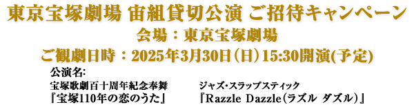 東京宝塚劇場 宙組貸切公演 ご招待キャンペーン　会場：東京宝塚劇場 ご観劇日時：2025年3月30日（日）15:30開演(予定) 公演名：宝塚歌劇百十周年紀念奉舞『宝塚110年の恋のうた』 ジャズ・スラップスティック『Razzle Dazzle（ラズル ダズル）』
