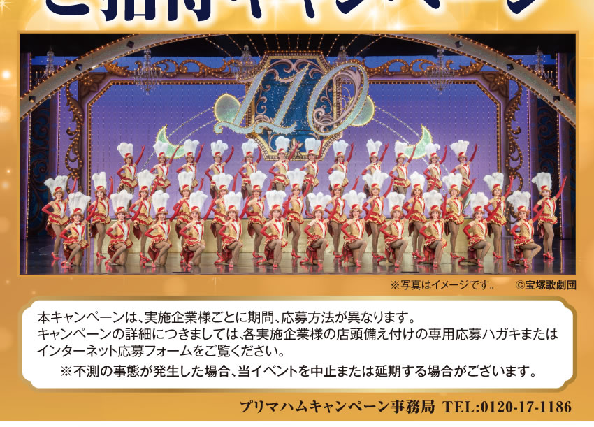 プリマハム 宝塚歌劇 貸切公演 ご招待キャンペーン  本キャンペーンは、実施企業様ごとに期間、応募方法が異なります。キャンペーンの詳細につきましては、各実施企業様の店頭備え付けの専用応募ハガキまたはインターネット応募フォームをご覧ください。※不測の事態が発生した場合、当イベントを中止または延期する場合がございます。プリマハムキャンペーン事務局 TEL:0120-17-1186
