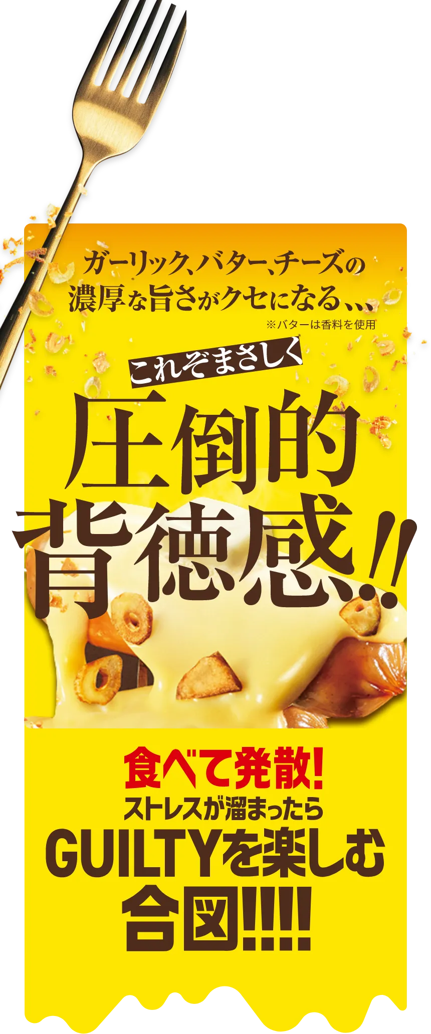 ガーリック、バター、チーズの濃厚な旨さがクセになる、、、これぞまさしく圧倒的背徳感！食べて発散！ストレスが溜まったらGUILTYを楽しむ合図！！※バターは香料を使用しております。