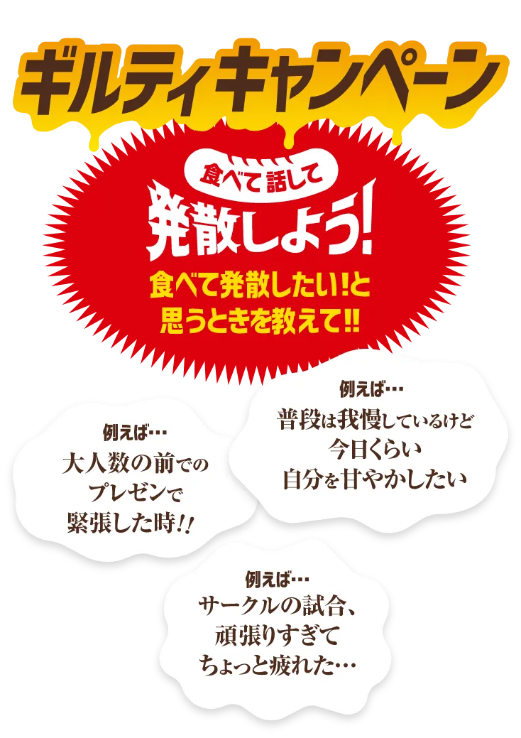 ギルティキャンペーン 食べて話して発散しよう！食べて発散したい！と思うときを教えて。例えば・・・大人数の前でのプレゼンで緊張した時！普段は我慢しているけど今日くらい自分を甘やかしたい。サークルの試合、頑張りすぎてちょっと疲れた・・・