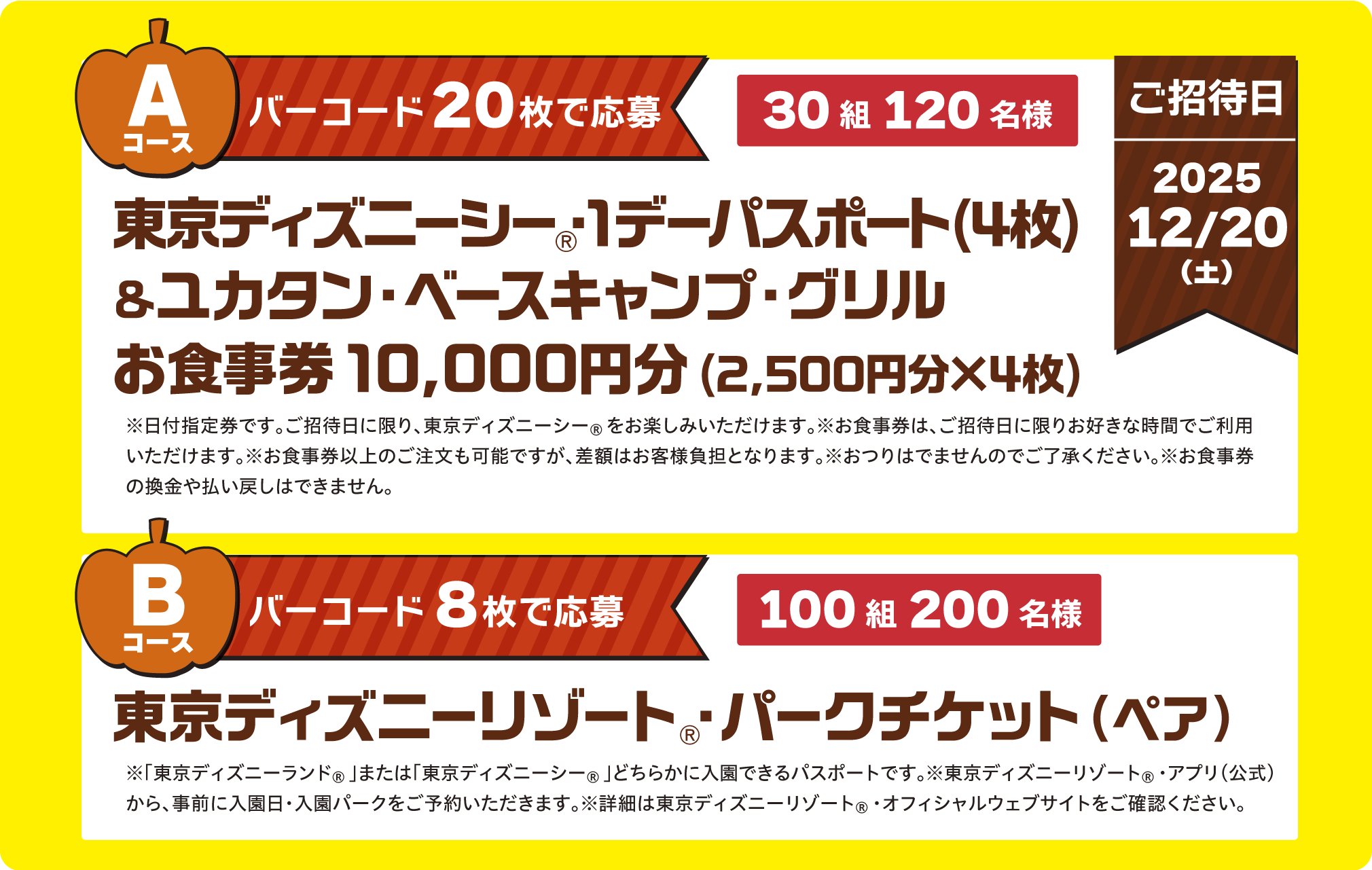 Aコース：東京ディズニーシー®・1デーパスポート(4枚)&ユカタン・ベースキャンプ・グリルお食事券10,000円分(2,500円分×4枚)30組120名様　Bコース：東京ディズニーリゾート®・パークチケット(ペア)100組200名様