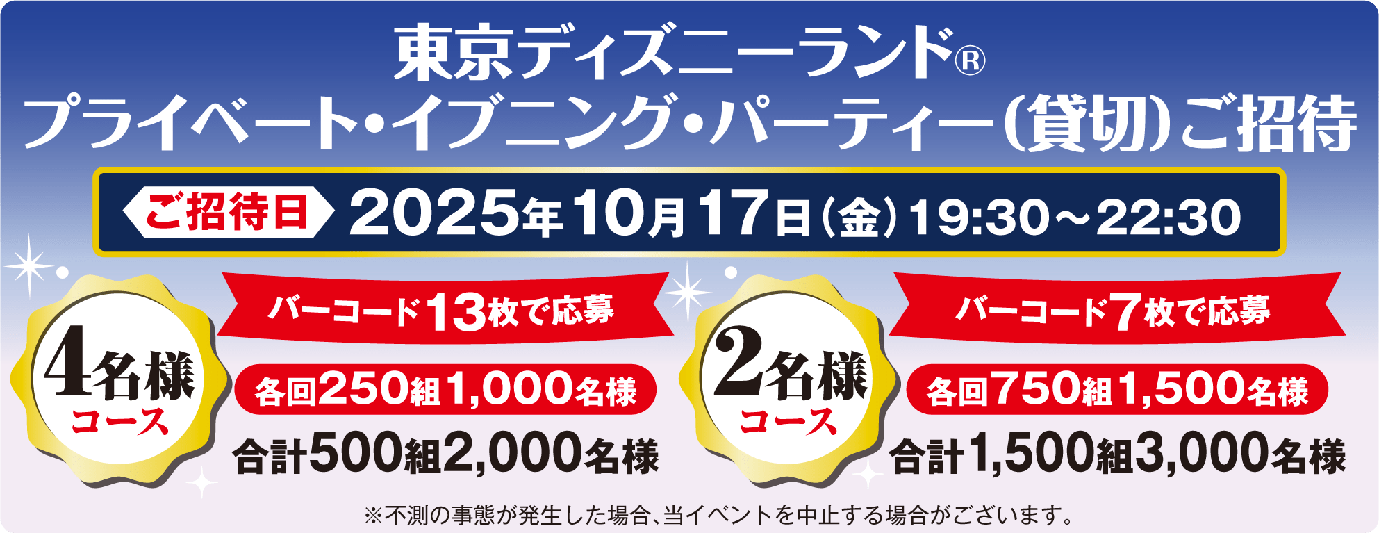東京ディズニーランド®プライベート・イブニング・パーティー（貸切）ご招待 ご招待日2025年10月17日(金)19:30～22:30 4名様コース バーコード13枚で応募 各回250組 1,000名様 合計500組2,000名様　2名様コース バーコード7枚で応募 各回750組 1,500名様 合計1,500組3,000名様　※不測の事態が発生した場合、当イベントを中止する場合がございます。