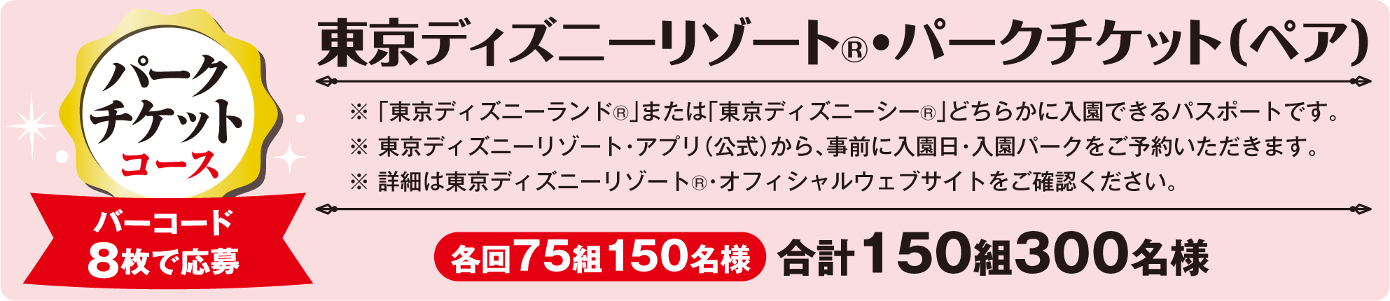 パーク チケットコース 東京ディズニーリゾート®・パークチケット（ペア） バーコード8枚で応募 各回75組150名様 合計150組300名様 ※「 東京ディズニーランド®」または「東京ディズニーシー®」どちらかに入園できるパスポートです。※ 東京ディズニーリゾート・アプリ（公式）から、事前に入園日・入園パークをご予約いただきます。※ 詳細は東京ディズニーリゾート®・オフィシャルウェブサイトをご確認ください。