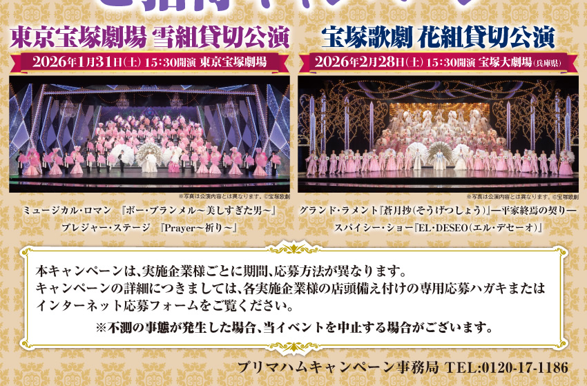 プリマハム 宝塚歌劇 貸切公演 ご招待キャンペーン  本キャンペーンは、実施企業様ごとに期間、応募方法が異なります。キャンペーンの詳細につきましては、各実施企業様の店頭備え付けの専用応募ハガキまたはインターネット応募フォームをご覧ください。※不測の事態が発生した場合、当イベントを中止する場合がございます。プリマハムキャンペーン事務局 TEL:0120-17-1186