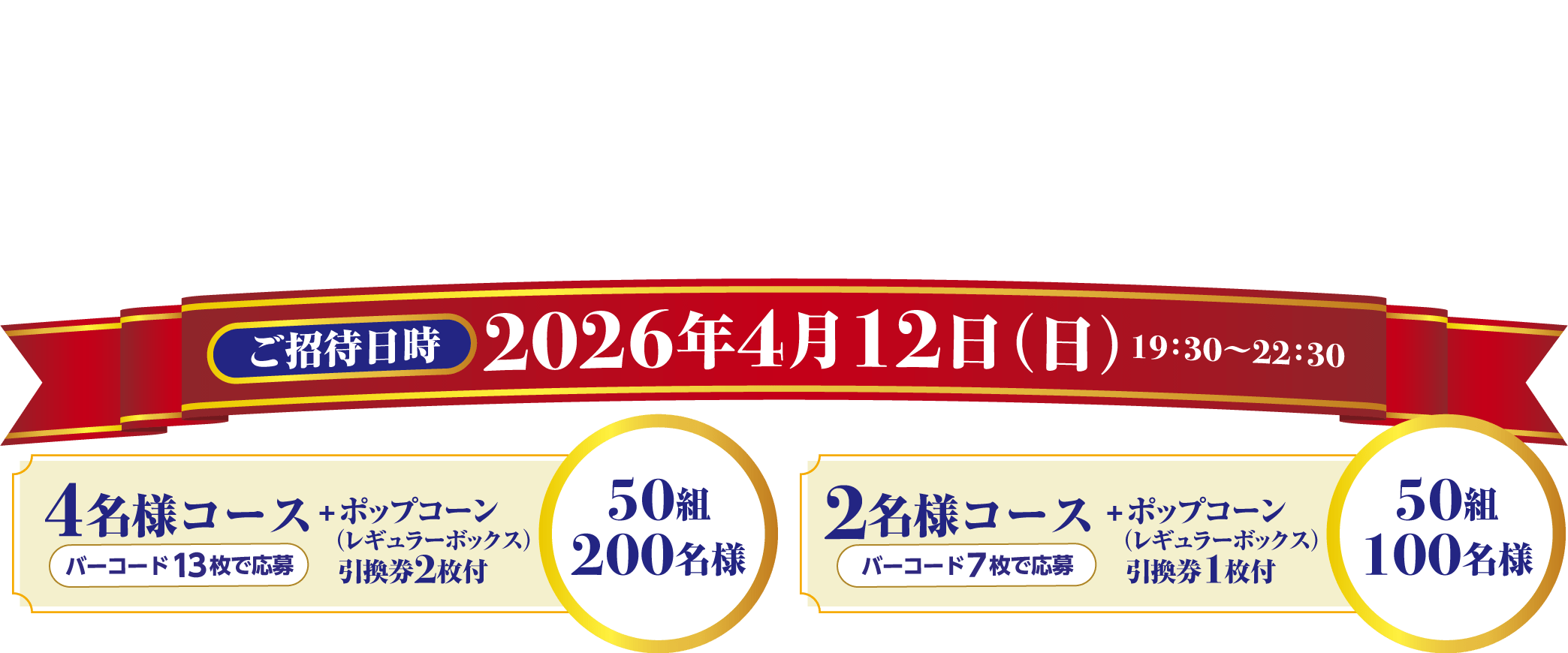 東京ディズニーシー®25周年“スパークリング・ジュビリー”スペシャルナイトご招待 ご招待日時：2026年4月12日（日）19:30~22:30 4名様コース＋ポップコーン（レギュラーボックス）引換券2枚付 50組200名様　2名様コース＋ポップコーン（レギュラーボックス）引換券1枚付 50組100名様