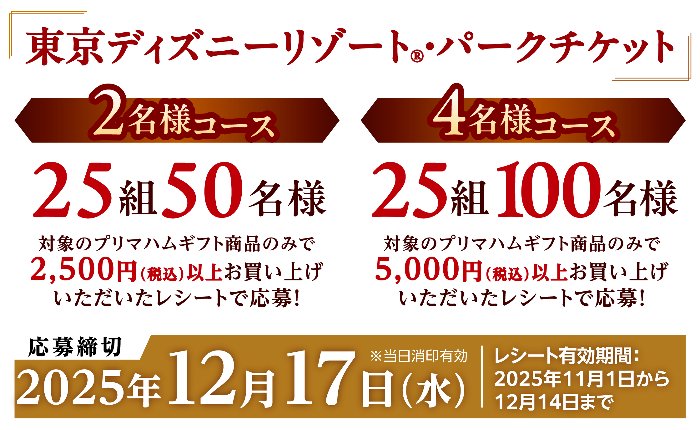 東京ディズニーリゾート®・パークチケット　2名様コース25組50名様　対象のプリマハムギフト商品のみで2,500円（税込）以上お買い上げいただいたレシートで応募！　／4名様コース25組100名様　対象のプリマハムギフト商品のみで5,000円（税込）以上お買い上げいただいたレシートで応募！　応募締切2025年12月17日（水）※当日消印有効　レシート有効期間：2025年11月1日から12月14日まで
