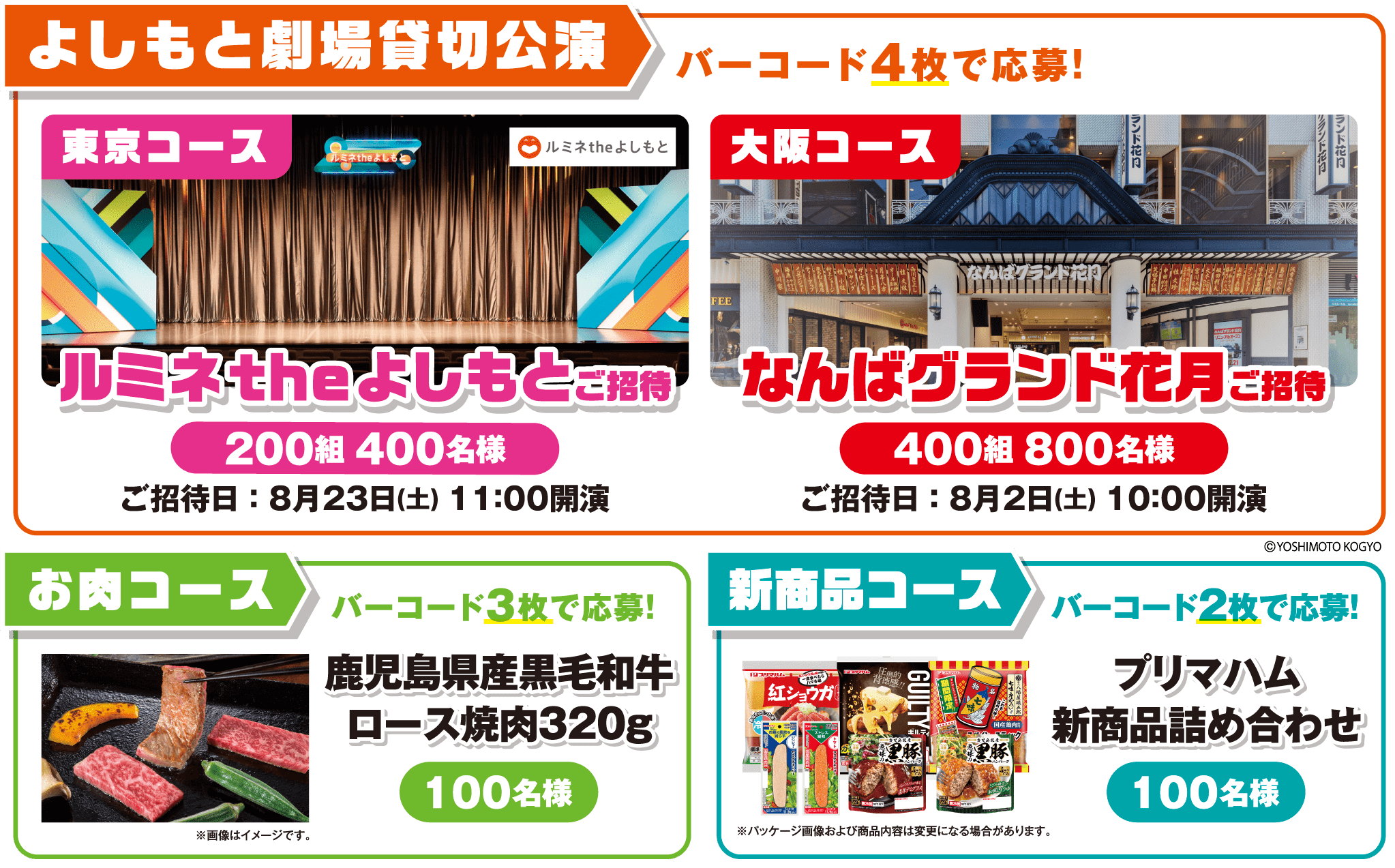 よしもと劇場貸切公演 バーコード4枚で応募！ 東京コース ルミネ the よしもとご招待 200組400名様 ご招待日:8月23日(土) 11:00開演 ・ 大阪コース なんばグランド花月ご招待 400組800名様 ご招待日:8月2日(土) 10:00開演 ・ お肉コース バーコード3枚で応募！ 鹿児島県産黒毛和牛ロース焼肉320g 100名様 ・ 新商品コース バーコード2枚で応募！ プリマハム新商品詰め合わせ 100名様