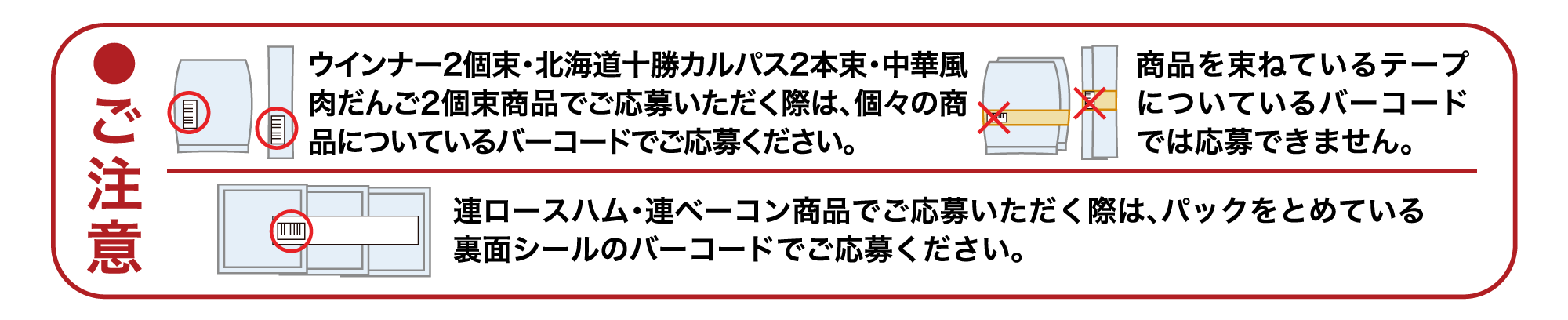 ●ご注意　ウインナー2個束・北海道十勝カルパス2本束・中華風肉だんご2個束商品でご応募いただく際は、個々の商品についているバーコードでご応募ください。商品を束ねているテープについているバーコードでは応募できません。　連ロースハム・連ベーコン商品でご応募いただく際は、パックをとめている裏面シールのバーコードでご応募ください。