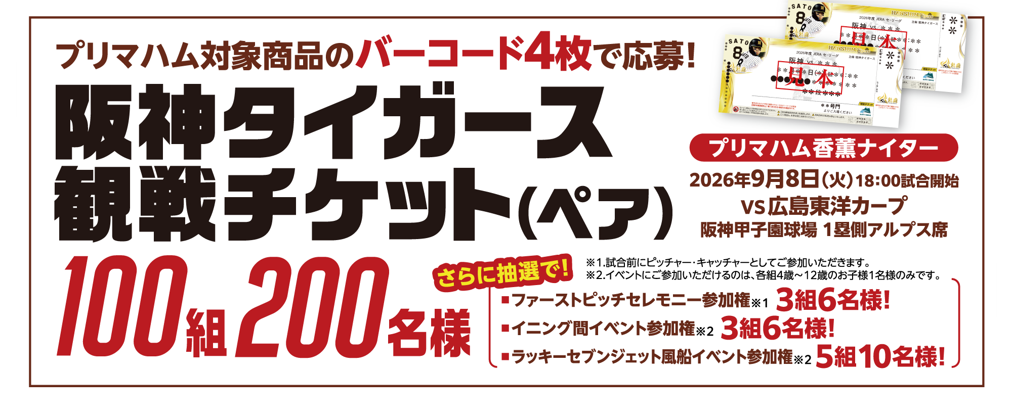 プリマハム対象商品のバーコード4枚で応募！阪神タイガース観戦チケット（ペア）100組200名様 　プリマハム香薫ナイター 2026年9月8日（火）18：00試合開始 VS広島東洋カープ 阪神甲子園球場 １塁側アルプス席 さらに抽選で！■ファーストピッチセレモニー参加権※1 3組6名様! ■イニング間イベント参加権※2 3組6名様! ■ラッキーセブンジェット風船イベント参加権※2 5組10名様! ※1.試合前にピッチャー・キャッチャーとしてご参加いただきます。 ※2.イベントにご参加いただけるのは、各組4歳～12歳のお子様1名様のみです。 