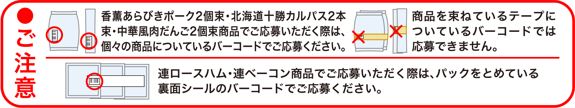 ●ご注意　香薫あらびきポーク2個束・北海道十勝カルパス2本束・中華風肉だんご2個束商品でご応募いただく際は、個々の商品についているバーコードでご応募ください。商品を束ねているテープについているバーコードでは応募できません。　連ロースハム・連ベーコン商品でご応募いただく際は、パックをとめている裏面シールのバーコードでご応募ください。　※複数の応募ハガキをまとめて封書でご応募いただけますが、その際はハガキ1枚ごとにバーコードを貼付し、必要事項をご記入ください。　※バーコードは数字部分が見えるように貼り付けてください。線の部分は重ねていただいて結構です。　※はがれないように透明テープなどでしっかりと貼ってください。