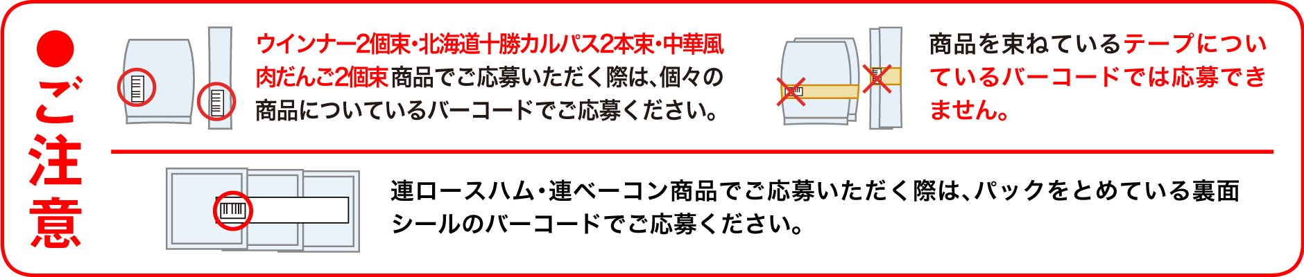 ●ご注意 ウインナー2個束・北海道十勝カルパス2本束・中華風肉だんご2 個束商品でご応募いただく際は、個々の商品についているバーコードでご応募ください。商品を束ねているテープについているバーコードでは応募できません。連ロースハム・連ベーコン商品でご応募いただく際は、パックをとめている裏面シールのバーコードでご応募ください。