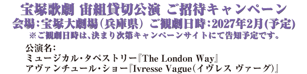 宝塚歌劇 宙組貸切公演 ご招待キャンペーン 会場：宝塚大劇場（兵庫県）　ご観劇日時：2027年2月(予定) ※ご観劇日時は、決まり次第キャンペーンサイトにて告知予定です。公演名：ミュージカル・タペストリー『The London Way』アヴァンチュール・ショー『Ivresse Vague（イヴレス ヴァーグ）』