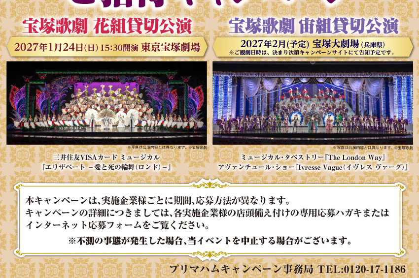 プリマハム 宝塚歌劇 貸切公演 ご招待キャンペーン　宝塚歌劇 花組貸切公演 2027年1月24日（日）15：30開演 東京宝塚劇場　宝塚歌劇 宙組貸切公演 2027年2月(予定) 宝塚大劇場（兵庫県）※ご観劇日時は、決まり次第キャンペーンサイトにて告知予定です。 本キャンペーンは、実施企業様ごとに期間、応募方法が異なります。キャンペーンの詳細につきましては、各実施企業様の店頭備え付けの専用応募ハガキまたはインターネット応募フォームをご覧ください。※不測の事態が発生した場合、当イベントを中止する場合がございます。プリマハムキャンペーン事務局 TEL:0120-17-1186