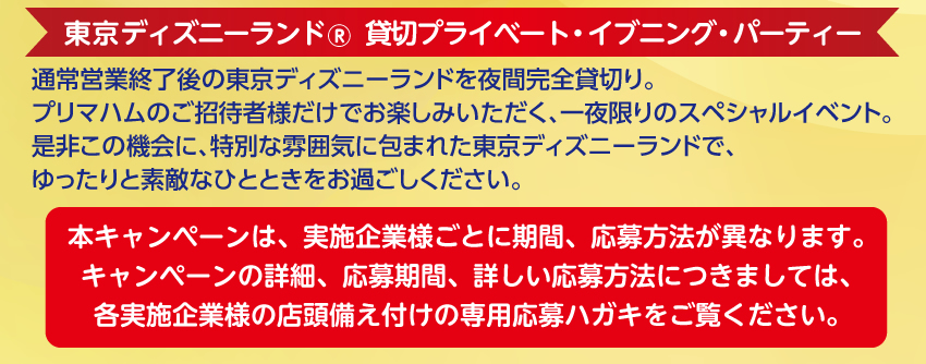 Tokyo Disneyland® ＜東京ディズニーランド® 貸切プライベート・イブニング・パーティー＞通常営業終了後の東京ディズニーランドを夜間完全貸切り。プリマハムのご招待者様だけでお楽しみいただく、一夜限りのスペシャルイベント。是非この機会に、特別な雰囲気に包まれた東京ディズニーランドで、ゆったりと素敵なひとときをお過ごしください。本キャンペーンは、実施企業様ごとに期間、応募方法が異なります。キャンペーンの詳細、応募期間、詳しい応募方法につきましては、各実施企業様の店頭備え付けの専用応募ハガキをご覧ください。