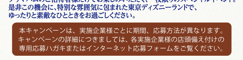 Tokyo Disneyland® ＜東京ディズニーランド® プライベート・イブニング・パーティー＞通常営業終了後の東京ディズニーランドを夜間完全貸切り。プリマハムのご招待者様だけでお楽しみいただく、一夜限りのスペシャルイベント。是非この機会に、特別な雰囲気に包まれた東京ディズニーランドで、ゆったりと素敵なひとときをお過ごしください。本キャンペーンは、実施企業様ごとに期間、応募方法が異なります。キャンペーンの詳細につきましては、各実施企業様の店頭備え付けの専用応募ハガキまたはインターネット応募フォームをご覧ください。