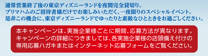 通常営業終了後の東京ディズニーランドを夜間完全貸切り。プリマハムのご招待者様だけでお楽しみいただく、一夜限りのスペシャルイベント。是非この機会に、東京ディズニーランドでゆったりと素敵なひとときをお過ごしください。 本キャンペーンは、実施企業様ごとに期間、応募方法が異なります。キャンペーンの詳細につきましては、各実施企業様の店頭備え付けの専用応募ハガキまたはインターネット応募フォームをご覧ください。