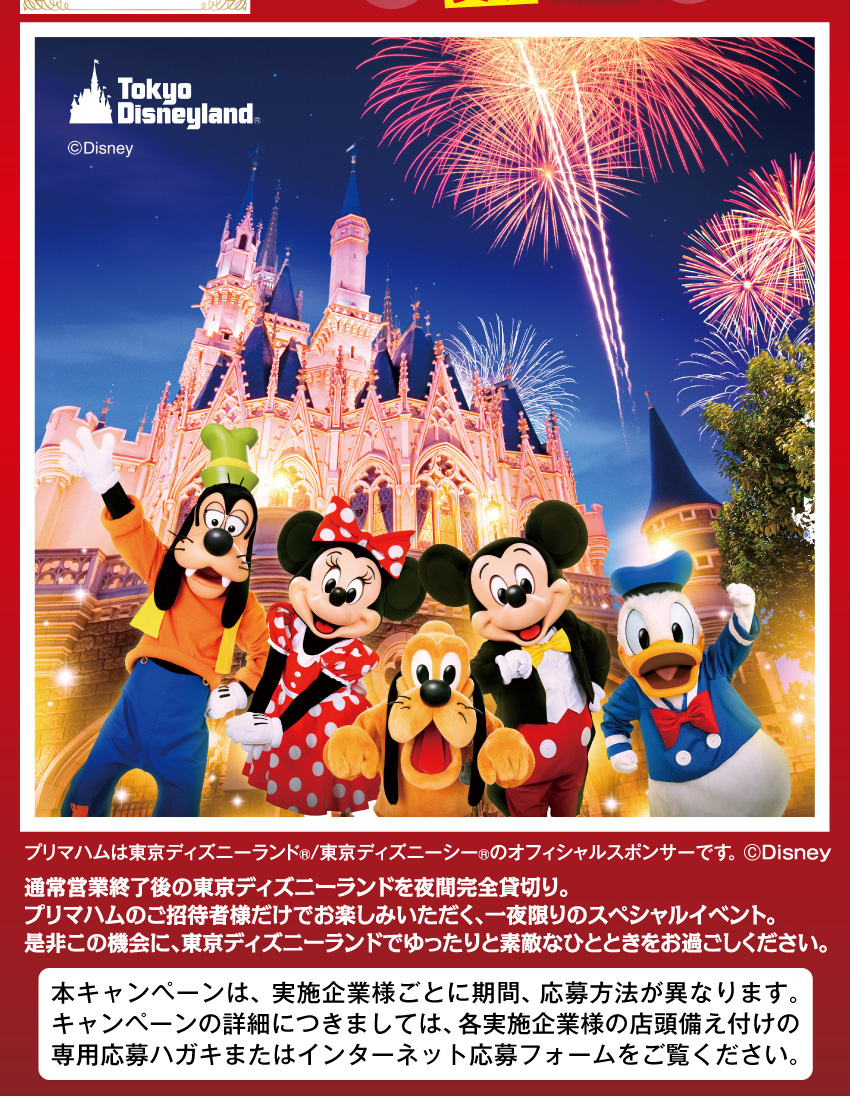 プリマハム商品を買って抽選で当てよう！2026 10/2（金）完全貸切 19:30～22:30 東京ディズニーランド&reg; プライベート・イブニング・パーティー[貸切]ご招待！プリマハムは東京ディズニーランド®/東京ディズニーシー®のオフィシャルスポンサーです。(C)Disney 通常営業終了後の東京ディズニーランドを夜間完全貸切り。プリマハムのご招待者様だけでお楽しみいただく、一夜限りのスペシャルイベント。是非この機会に、東京ディズニーランドでゆったりと素敵なひとときをお過ごしください。 本キャンペーンは、実施企業様ごとに期間、応募方法が異なります。キャンペーンの詳細につきましては、各実施企業様の店頭備え付けの専用応募ハガキまたはインターネット応募フォームをご覧ください。