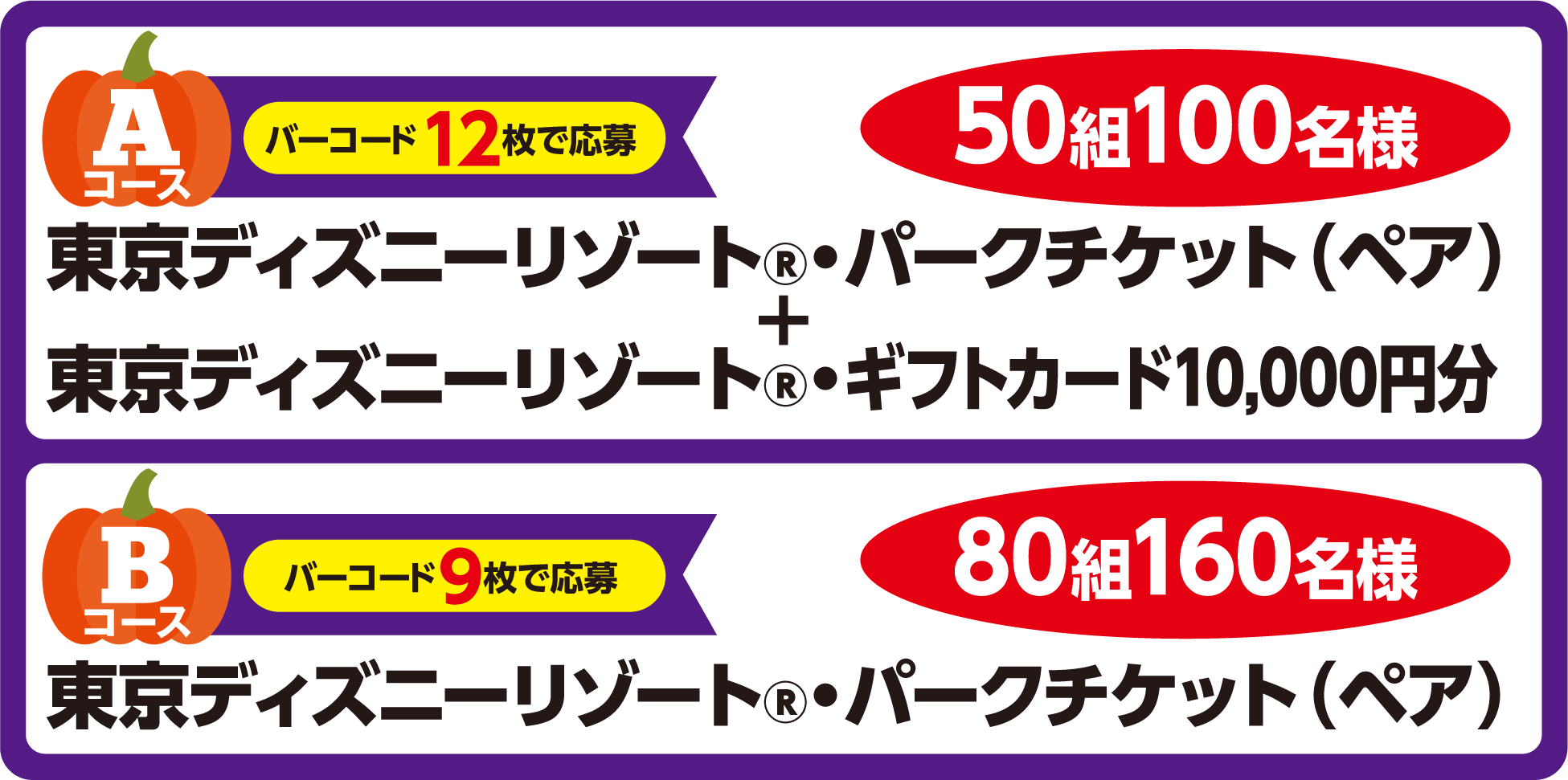 Aコース：東京ディズニーリゾート&reg;・パークチケット（ペア）＋ 東京ディズニーリゾート&reg;・ギフトカード10,000円分 50組100名様<br>Bコース：東京ディズニーリゾート&reg;・パークチケット(ペア) 80組160名様
