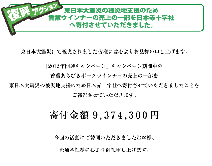 東日本大震災にて被災されました皆様には心よりお見舞い申し上げます。
「2012年開運キャンペーン」キャンペーン期間中の香薫あらびき
ポークウインナーの売上の一部を
東日本大震災の被災地支援のため日本赤十字社へ寄付させていただきましたことを
ご報告させていただきます。


寄付金額　　9,374,300円


今回の活動にご賛同いただきましたお客様、流通各社様に心より御礼申し上げます。