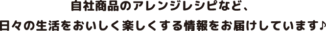 自社商品のアレンジレシピなど、日々の生活をおいしく楽しくする情報をお届けしています♪