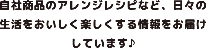 自社商品のアレンジレシピなど、日々の生活をおいしく楽しくする情報をお届けしています♪