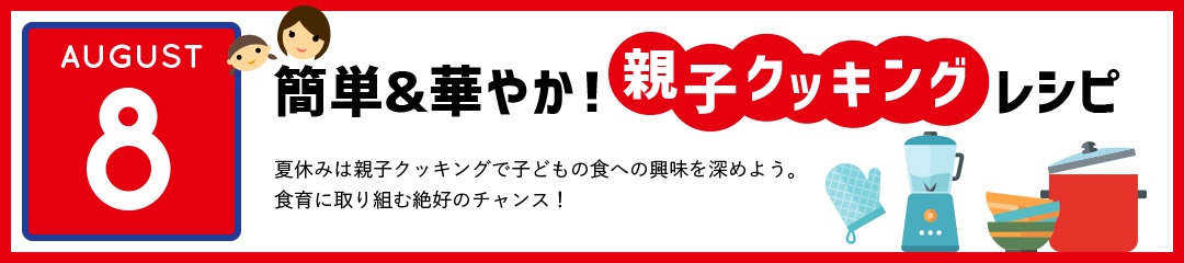 簡単＆華やか！親子クッキングレシピ　夏休みは親子クッキングで子どもの食への興味を深めよう。食育に取り組む絶好のチャンス！