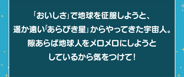 「おいしさ」で地球を征服しようと、遥か遠い「あらびき星」からやってきた宇宙人。隙あらば地球人をメロメロにしようとしているから気をつけて！