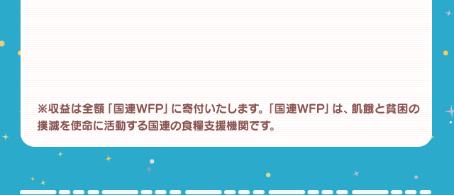 ※収益は全額「国連WFP」に寄付いたします。「国連WFP」とは、飢餓と貧困の撲滅を使命に活動する国連の食糧支援機関です。