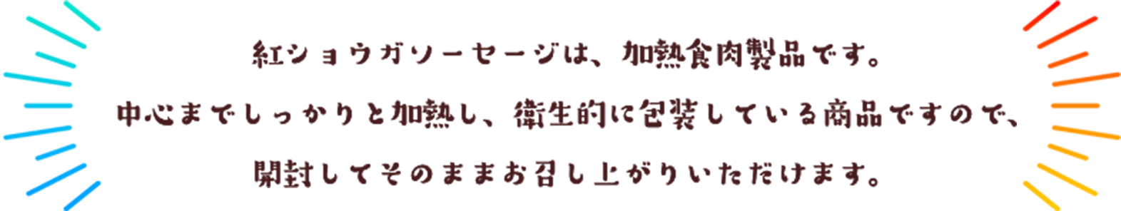 紅ショウガソーセージは、加熱食肉製品です。
            中心までしっかりと加熱し、衛生的に包装している商品ですので、
            開封してそのままお召し上がりいただけます。