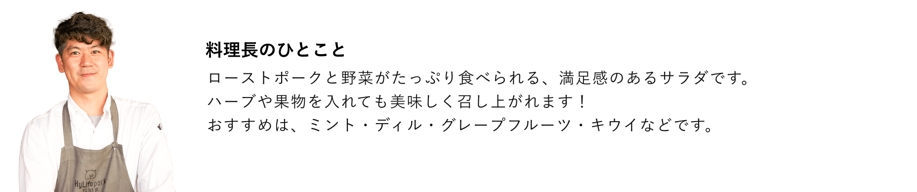 総料理長のひとこと ローストポークと野菜がたっぷり食べられる、満足感のあるサラダです。ハーブや果物を入れても美味しく召し上がれます！ おすすめは、ミント・ディル・グレープフルーツ・キウイなどです。