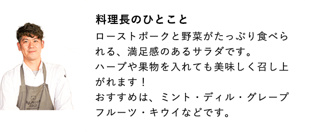 総料理長のひとこと ローストポークと野菜がたっぷり食べられる、満足感のあるサラダです。ハーブや果物を入れても美味しく召し上がれます！ おすすめは、ミント・ディル・グレープフルーツ・キウイなどです。