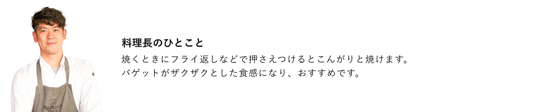 総料理長のひとこと 焼く時にフライ返しなどで押さえつけるとこんがりやけます。バゲットがザクザクとした食感になり、おすすめです。