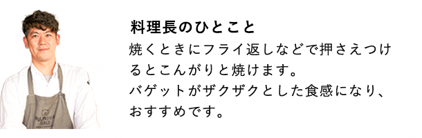 総料理長のひとこと 焼く時にフライ返しなどで押さえつけるとこんがりやけます。バゲットがザクザクとした食感になり、おすすめです。