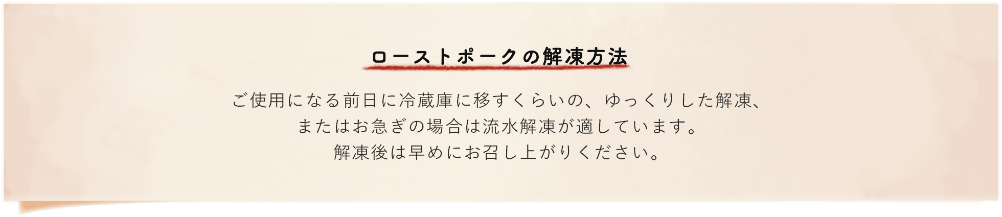 ローストポークの解凍方法 ご使用になる前日に冷蔵庫に移すくらいの、ゆったりした解凍、またはお急ぎの場合は流水解凍が適しています。