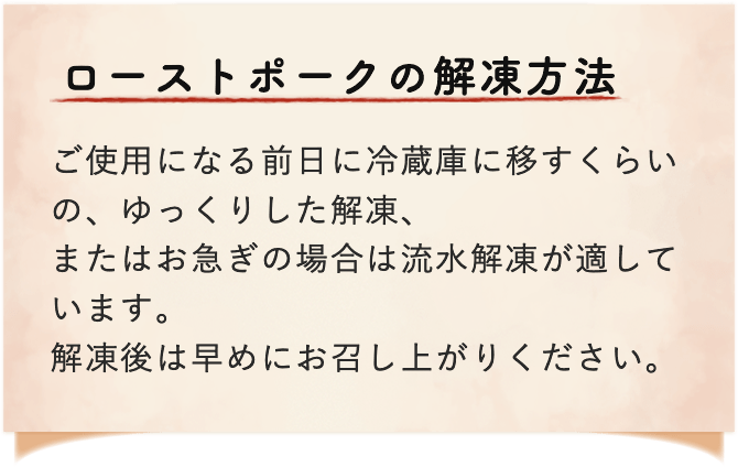 ローストポークの解凍方法 ご使用になる前日に冷蔵庫に移すくらいの、ゆったりした解凍、またはお急ぎの場合は流水解凍が適しています。