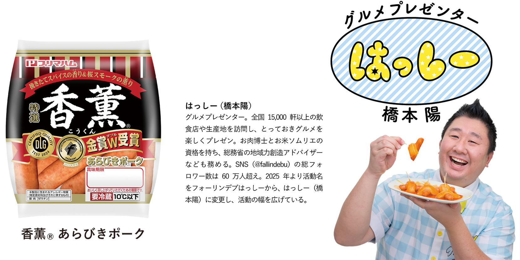はっしー(橋本陽)　グルメプレゼンター。全国15,000軒以上の飲食店や生産地を訪問し、とっておきグルメを楽しくプレゼン。お肉博士とお米ソムリエの資格を持ち、総務省の地域力創造アドバイザーなども務める。SNS（@fallindebu）の総フォロワー数は60万人超え。2025年より活動名をフォーリンデブはっしーから、はっしー（橋本陽）に変更し、活動の幅を広げている。