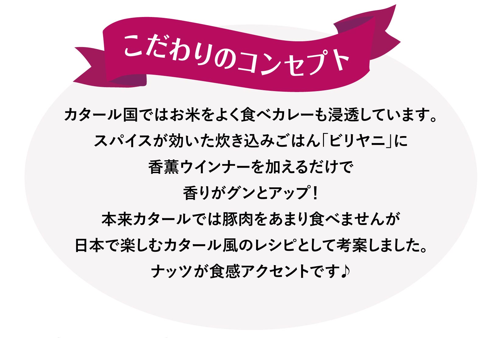 こだわりのコンセプト カタール国ではお米をよく食べカレーも浸透しています。スパイスが効いた炊き込みごはん「ビリヤニ」に香薫ウインナーを加えるだけで
香りがグンとアップ！本来カタールでは豚肉をあまり食べませんが日本で楽しむカタール風のレシピとして考案しました。ナッツが食感アクセントです♪
