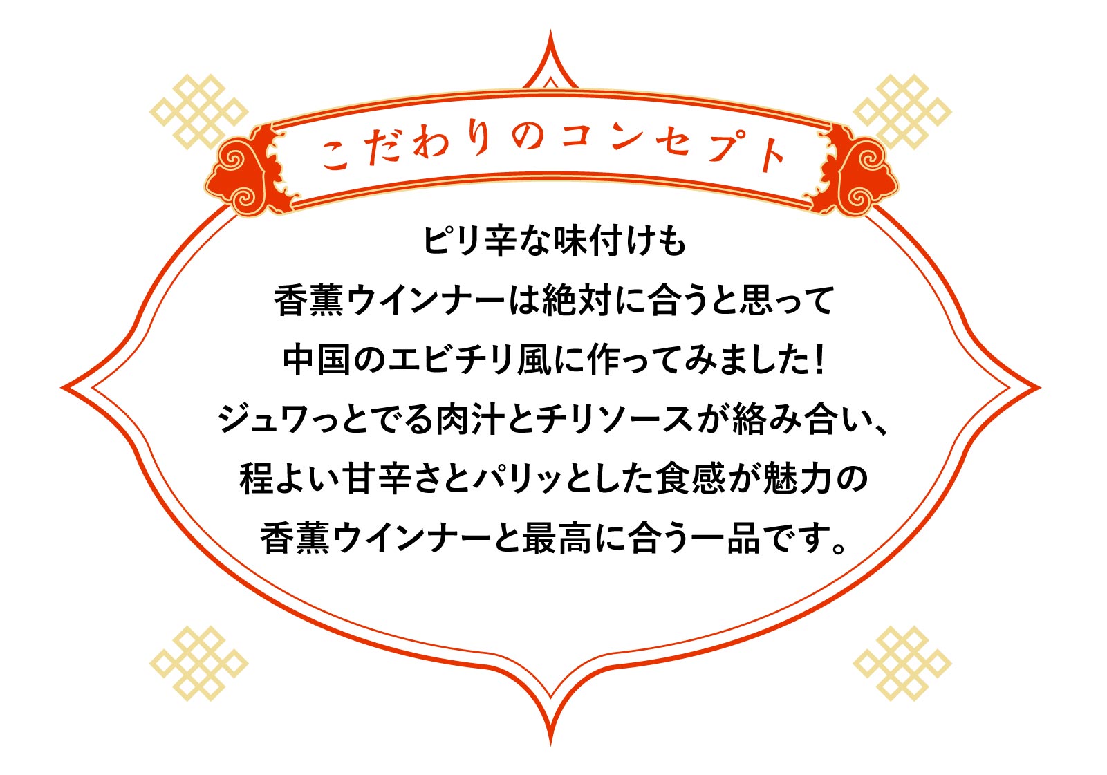 こだわりのコンセプト ピリ辛な味付けも香薫ウインナーは絶対に合うと思って中国のエビチリ風に作ってみました！ジュワっとでる肉汁とチリソースが絡み合い、程よい甘辛さとパリッとした食感が魅力の香薫ウインナーと最高に合う一品です。