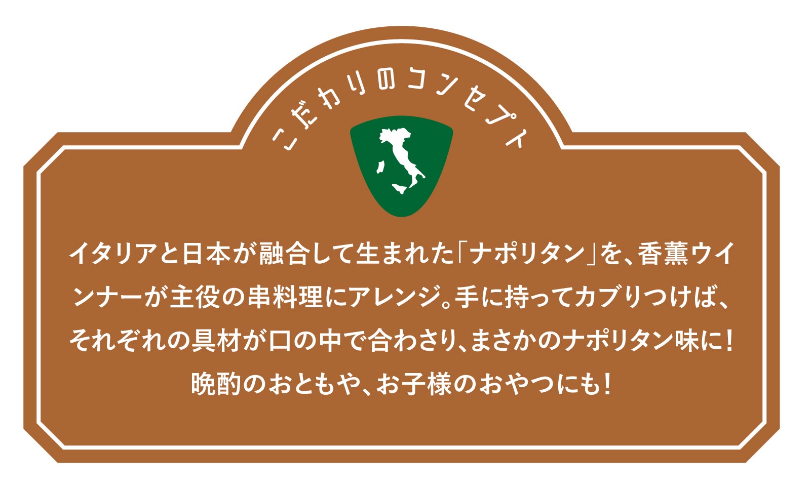 イタリアと日本が融合して生まれた「ナポリタン」を、香薫ウインナーが主役の串料理にアレンジ。手に持ってカブりつけば、それぞれの具材が口の中で合わさり、まさかのナポリタン味に！晩酌のおともや、お子様のおやつにも！