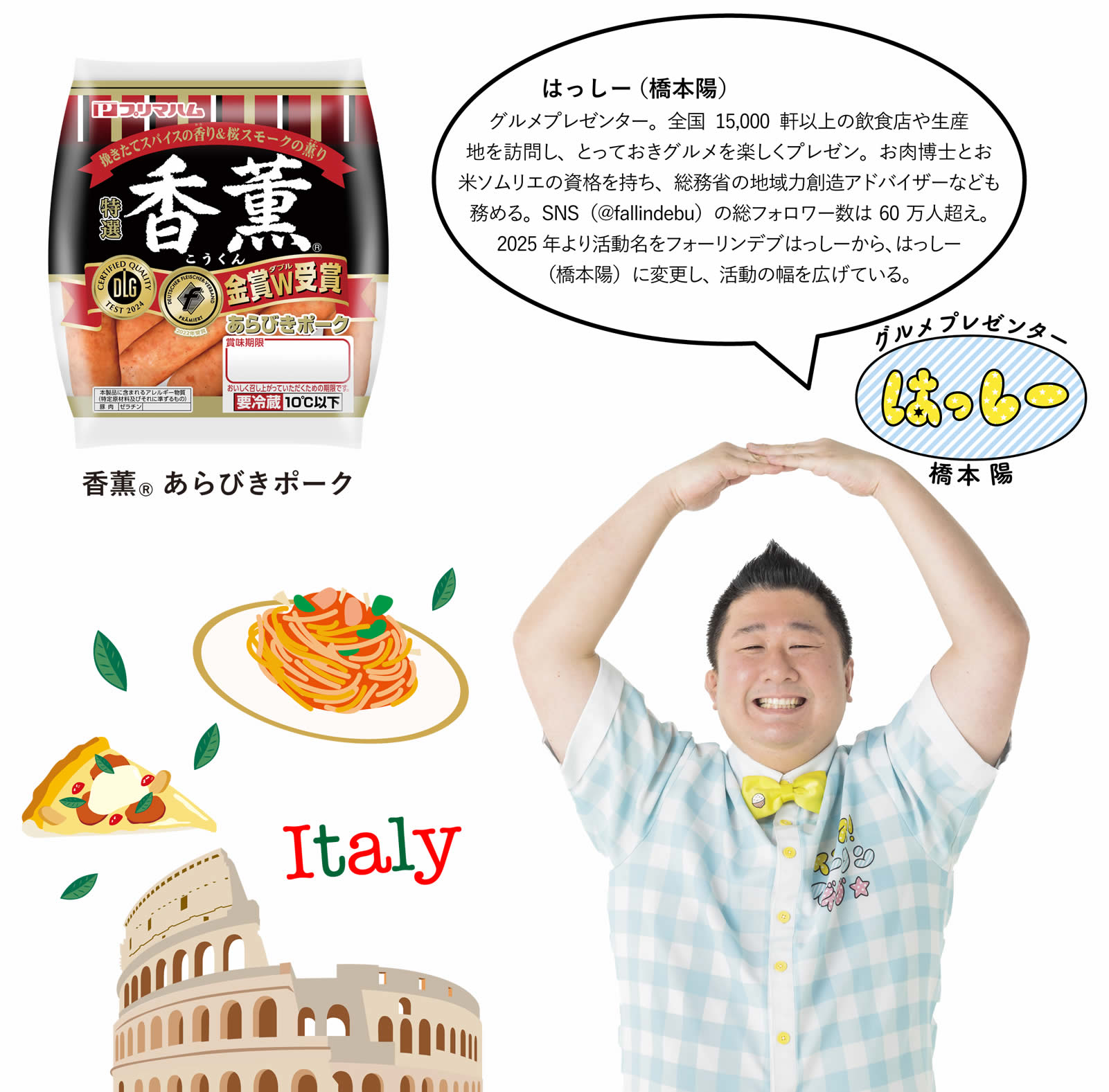 はっしー(橋本陽)　グルメプレゼンター。全国15,000軒以上の飲食店や生産地を訪問し、とっておきグルメを楽しくプレゼン。お肉博士とお米ソムリエの資格を持ち、総務省の地域力創造アドバイザーなども務める。SNS（@fallindebu）の総フォロワー数は60万人超え。2025年より活動名をフォーリンデブはっしーから、はっしー（橋本陽）に変更し、活動の幅を広げている。
