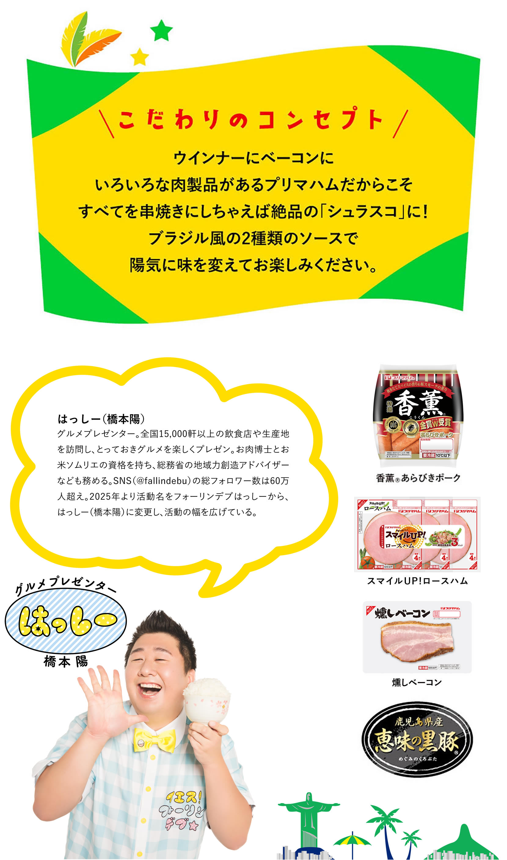 こだわりのコンセプト ウインナーにベーコンにいろいろな肉製品があるプリマハムだからこそすべてを串焼きにしちゃえば絶品の「シュラスコ」に！ブラジル風の2種類のソースで陽気に味を変えてお楽しみください。はっしー(橋本陽)　グルメプレゼンター。全国15,000軒以上の飲食店や生産地を訪問し、とっておきグルメを楽しくプレゼン。お肉博士とお米ソムリエの資格を持ち、総務省の地域力創造アドバイザーなども務める。SNS（@fallindebu）の総フォロワー数は60万人超え。2025年より活動名をフォーリンデブはっしーから、はっしー（橋本陽）に変更し、活動の幅を広げている。